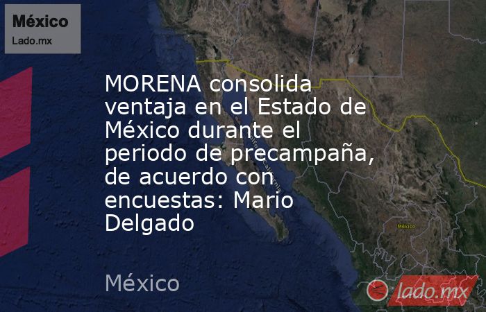 MORENA consolida ventaja en el Estado de México durante el periodo de precampaña, de acuerdo con encuestas: Mario Delgado. Noticias en tiempo real