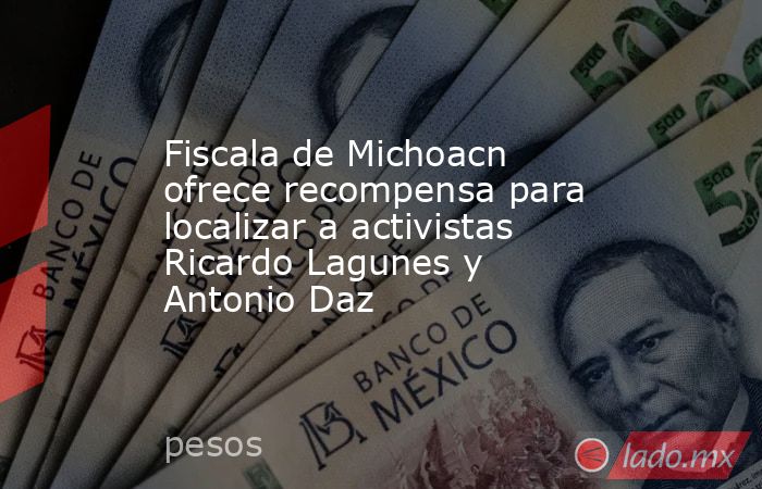 Fiscala de Michoacn ofrece recompensa para localizar a activistas Ricardo Lagunes y Antonio Daz. Noticias en tiempo real