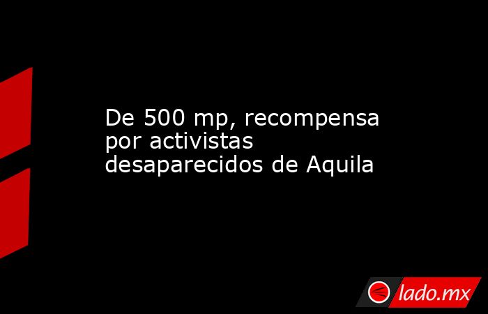 De 500 mp, recompensa por activistas desaparecidos de Aquila. Noticias en tiempo real