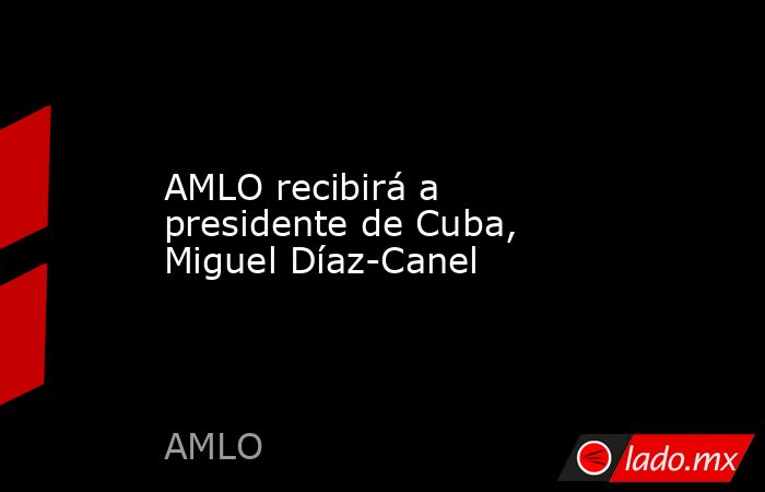 AMLO recibirá a presidente de Cuba, Miguel Díaz-Canel. Noticias en tiempo real