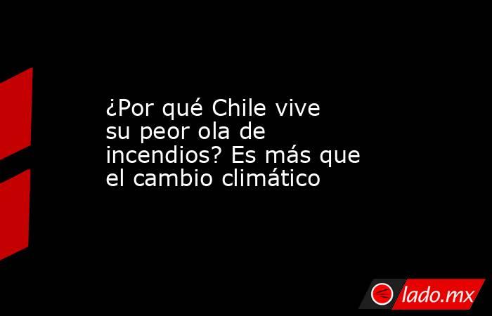 ¿Por qué Chile vive su peor ola de incendios? Es más que el cambio climático. Noticias en tiempo real