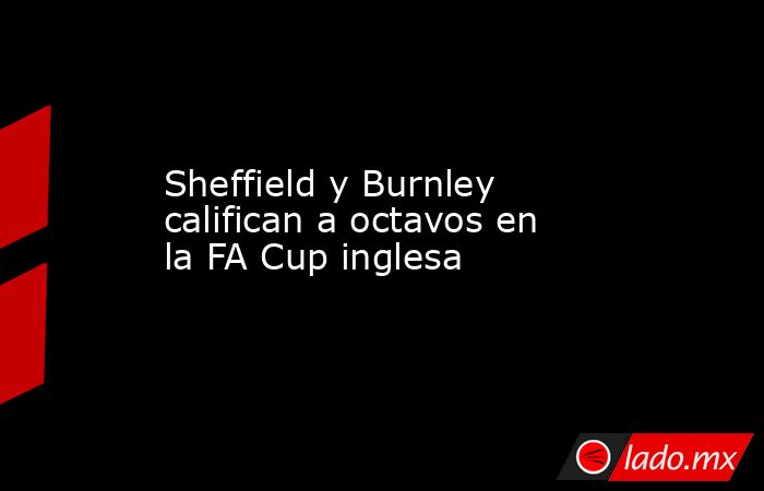 Sheffield y Burnley califican a octavos en la FA Cup inglesa. Noticias en tiempo real