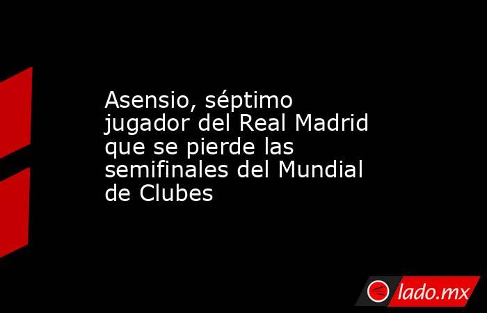 Asensio, séptimo jugador del Real Madrid que se pierde las semifinales del Mundial de Clubes. Noticias en tiempo real
