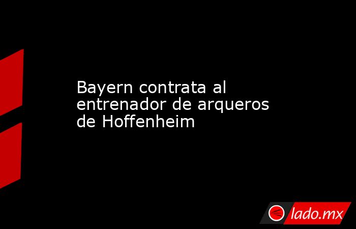 Bayern contrata al entrenador de arqueros de Hoffenheim. Noticias en tiempo real