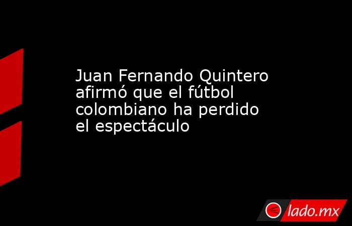 Juan Fernando Quintero afirmó que el fútbol colombiano ha perdido el espectáculo. Noticias en tiempo real