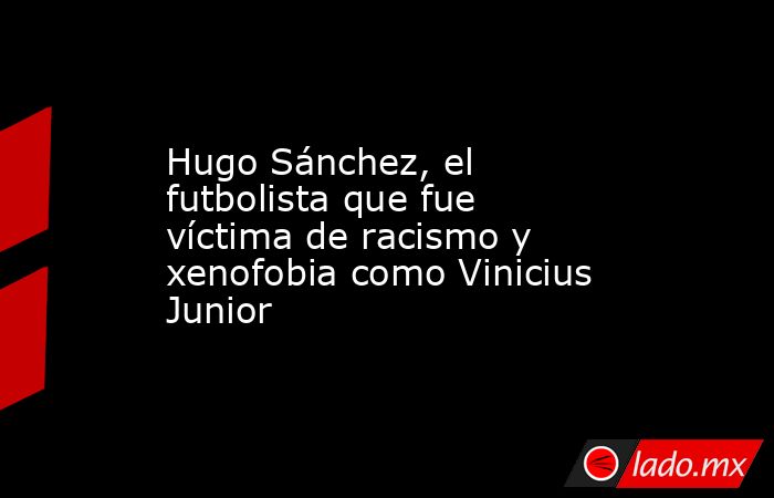 Hugo Sánchez, el futbolista que fue víctima de racismo y xenofobia como Vinicius Junior. Noticias en tiempo real