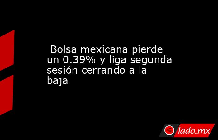  Bolsa mexicana pierde un 0.39% y liga segunda sesión cerrando a la baja. Noticias en tiempo real