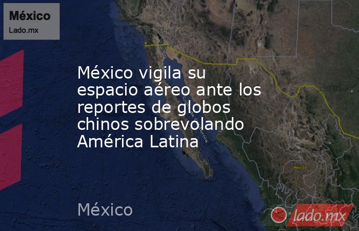 México vigila su espacio aéreo ante los reportes de globos chinos sobrevolando América Latina. Noticias en tiempo real
