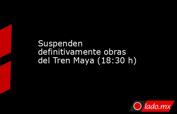 Suspenden definitivamente obras del Tren Maya (18:30 h). Noticias en tiempo real