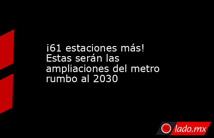 ¡61 estaciones más! Estas serán las ampliaciones del metro rumbo al 2030. Noticias en tiempo real