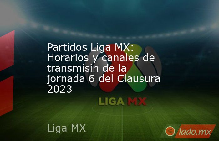 Partidos Liga MX: Horarios y canales de transmisin de la jornada 6 del Clausura 2023. Noticias en tiempo real
