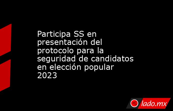 Participa SS en presentación del protocolo para la seguridad de candidatos en elección popular 2023. Noticias en tiempo real
