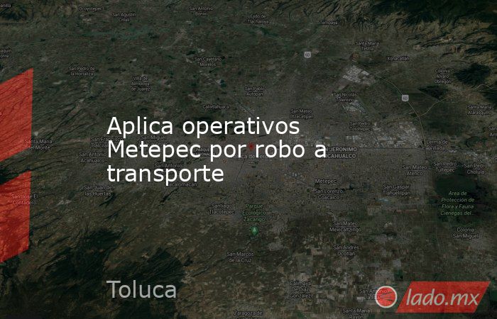 Aplica operativos Metepec por robo a transporte. Noticias en tiempo real