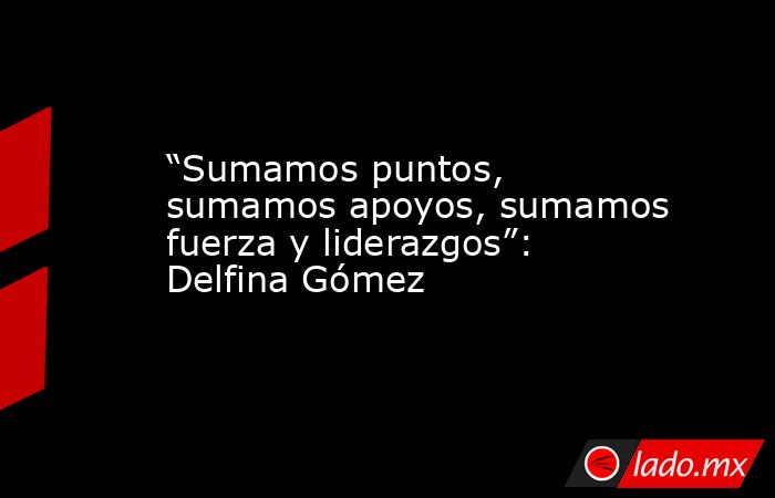“Sumamos puntos, sumamos apoyos, sumamos fuerza y liderazgos”: Delfina Gómez. Noticias en tiempo real