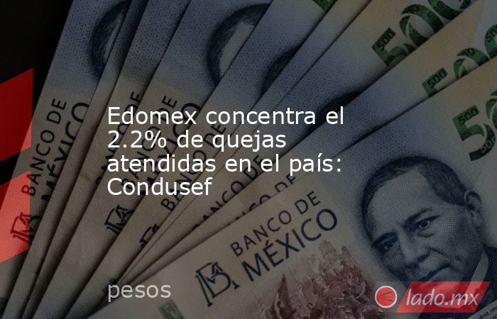 Edomex concentra el 2.2% de quejas atendidas en el país: Condusef. Noticias en tiempo real
