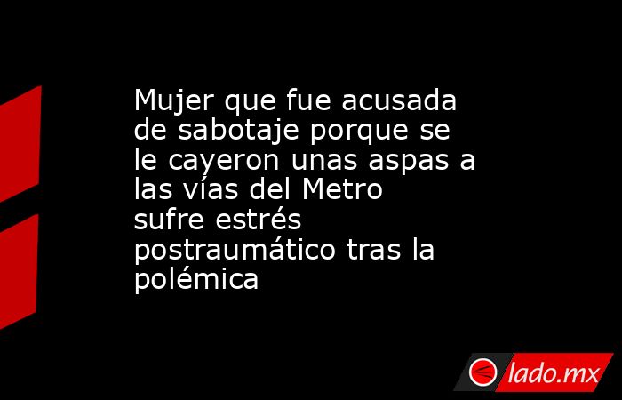 Mujer que fue acusada de sabotaje porque se le cayeron unas aspas a las vías del Metro sufre estrés postraumático tras la polémica. Noticias en tiempo real