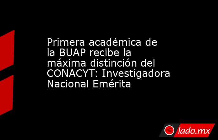 Primera académica de la BUAP recibe la máxima distinción del CONACYT: Investigadora Nacional Emérita. Noticias en tiempo real