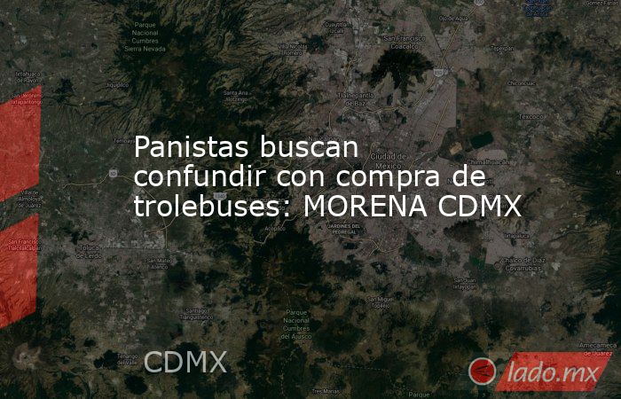 Panistas buscan confundir con compra de trolebuses: MORENA CDMX. Noticias en tiempo real