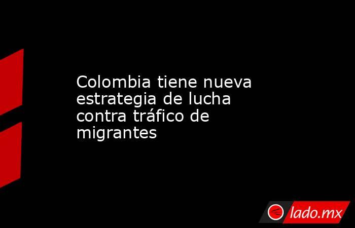 Colombia tiene nueva estrategia de lucha contra tráfico de migrantes -  Lado.mx