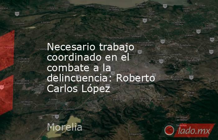 Necesario trabajo coordinado en el combate a la delincuencia: Roberto Carlos López. Noticias en tiempo real