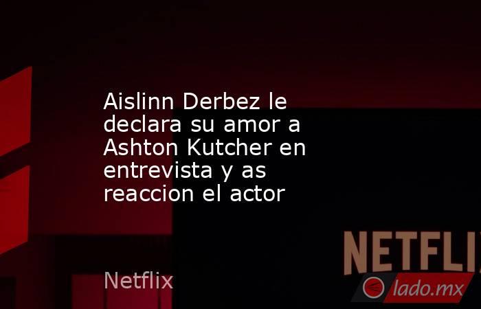 Aislinn Derbez le declara su amor a Ashton Kutcher en entrevista y as reaccion el actor. Noticias en tiempo real