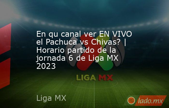 En qu canal ver EN VIVO el Pachuca vs Chivas? | Horario partido de la jornada 6 de Liga MX 2023. Noticias en tiempo real