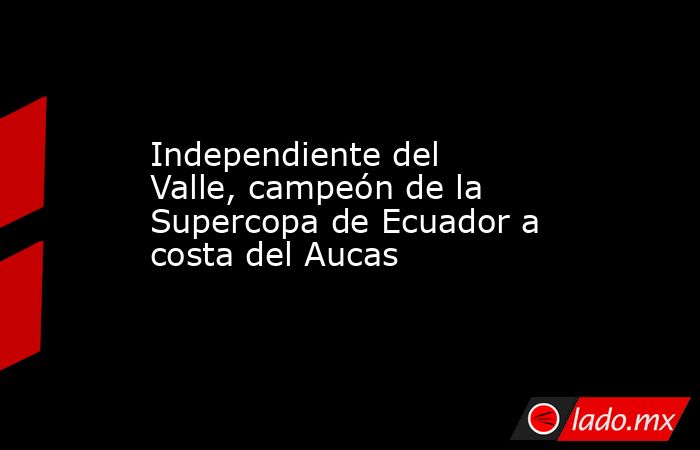 Independiente del Valle, campeón de la Supercopa de Ecuador a costa del Aucas. Noticias en tiempo real