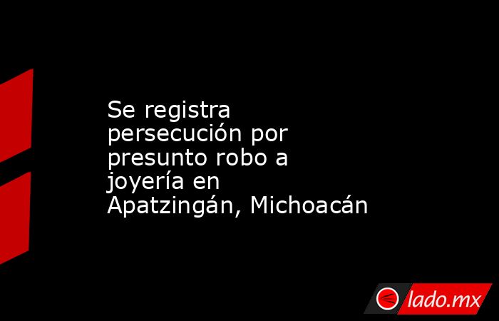 Se registra persecución por presunto robo a joyería en Apatzingán, Michoacán. Noticias en tiempo real