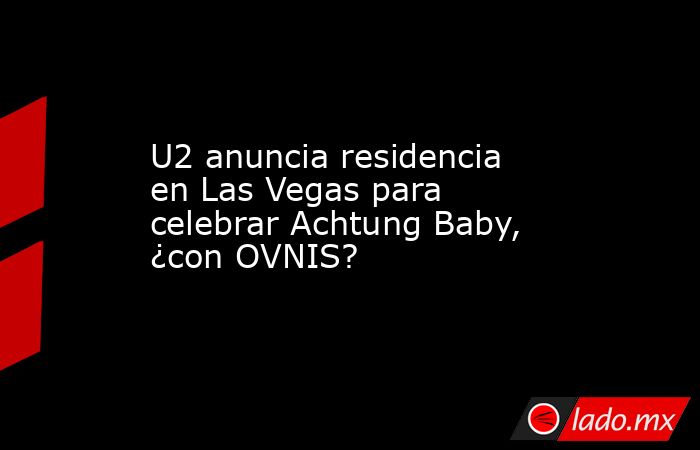 U2 anuncia residencia en Las Vegas para celebrar Achtung Baby, ¿con OVNIS?. Noticias en tiempo real