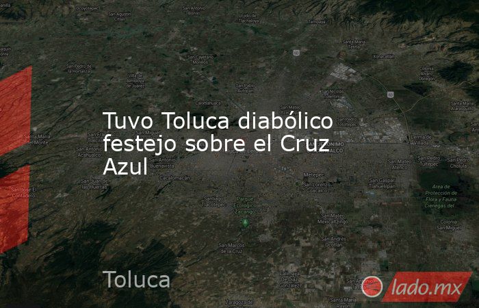 Tuvo Toluca diabólico festejo sobre el Cruz Azul. Noticias en tiempo real