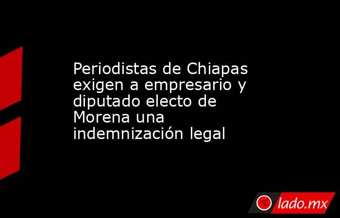 Periodistas de Chiapas exigen a empresario y diputado electo de Morena una indemnización legal. Noticias en tiempo real