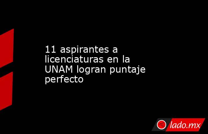 11 aspirantes a licenciaturas en la UNAM logran puntaje perfecto. Noticias en tiempo real