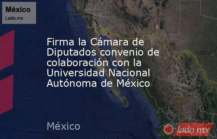 Firma la Cámara de Diputados convenio de colaboración con la Universidad Nacional Autónoma de México. Noticias en tiempo real