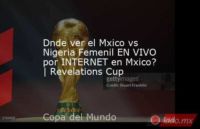 Dnde ver el Mxico vs Nigeria Femenil EN VIVO por INTERNET en Mxico? | Revelations Cup. Noticias en tiempo real