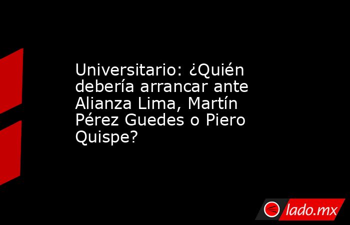 Universitario: ¿Quién debería arrancar ante Alianza Lima, Martín Pérez Guedes o Piero Quispe?. Noticias en tiempo real