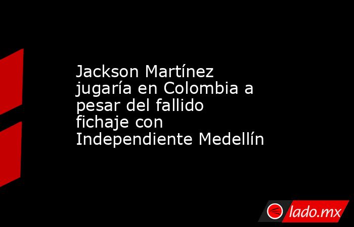 Jackson Martínez jugaría en Colombia a pesar del fallido fichaje con Independiente Medellín . Noticias en tiempo real