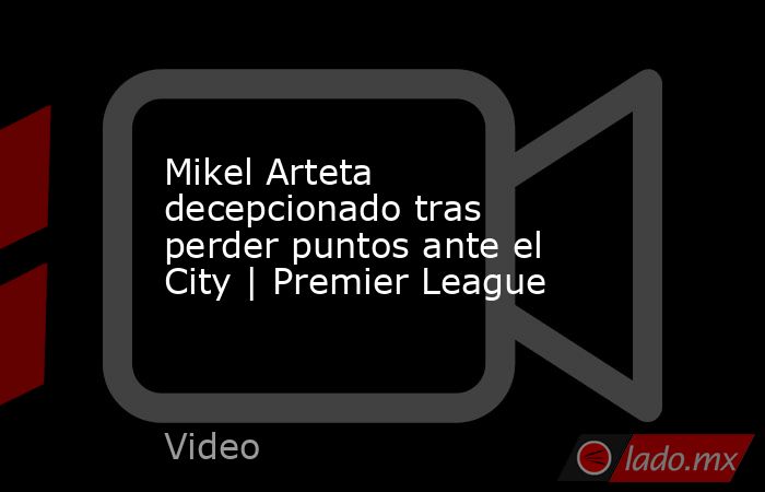 Mikel Arteta decepcionado tras perder puntos ante el City | Premier League. Noticias en tiempo real