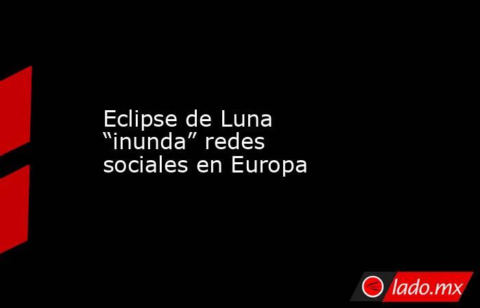 Eclipse de Luna “inunda” redes sociales en Europa. Noticias en tiempo real