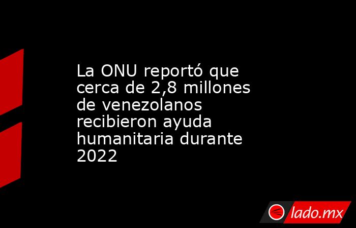 La ONU reportó que cerca de 2,8 millones de venezolanos recibieron ayuda humanitaria durante 2022. Noticias en tiempo real