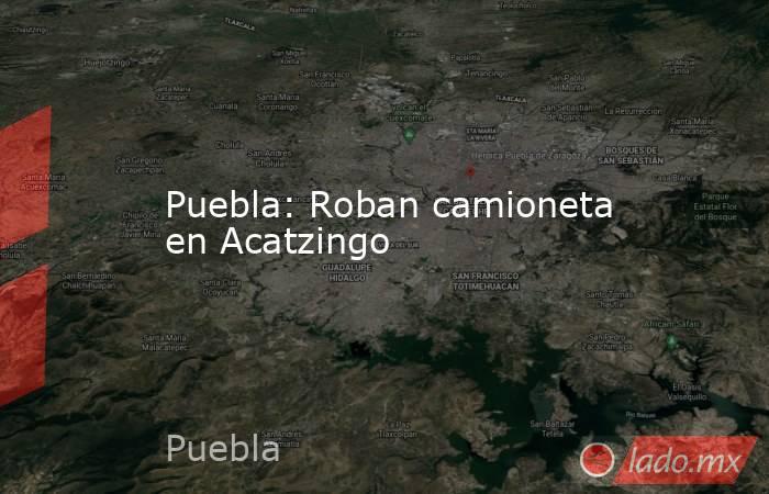 Puebla: Roban camioneta en Acatzingo. Noticias en tiempo real