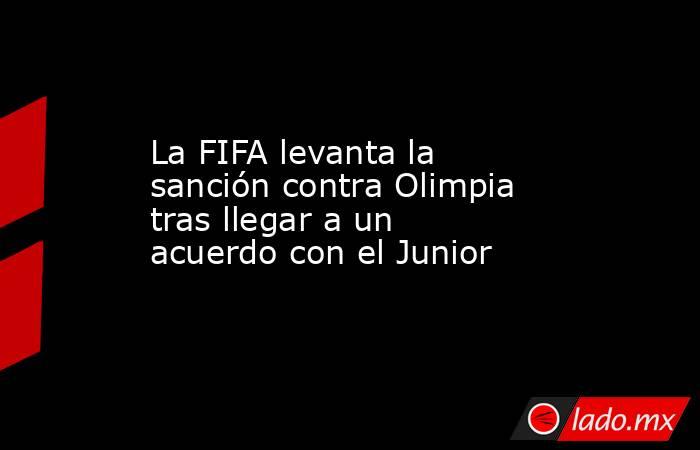 La FIFA levanta la sanción contra Olimpia tras llegar a un acuerdo con el Junior. Noticias en tiempo real