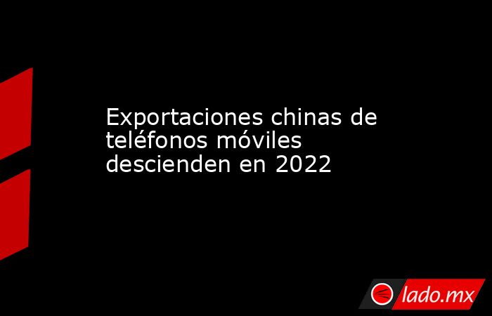 Exportaciones chinas de teléfonos móviles descienden en 2022. Noticias en tiempo real