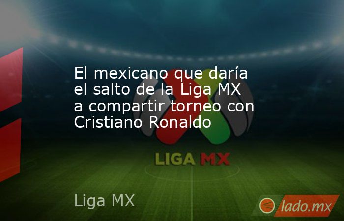 El mexicano que daría el salto de la Liga MX a compartir torneo con Cristiano Ronaldo. Noticias en tiempo real