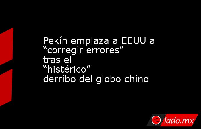 Pekín emplaza a EEUU a “corregir errores” tras el “histérico” derribo del globo chino. Noticias en tiempo real