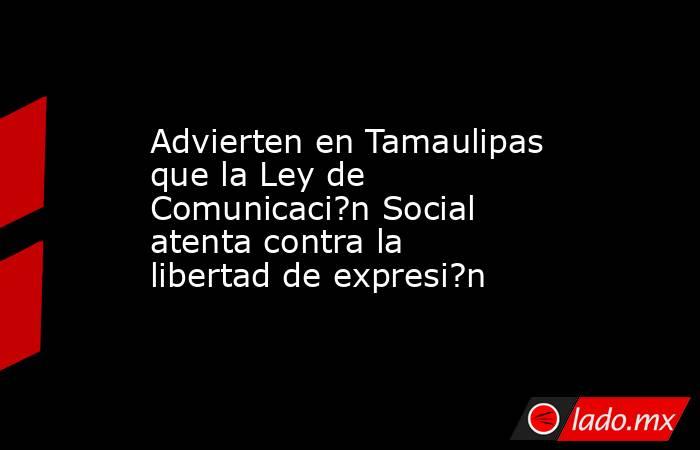 Advierten en Tamaulipas que la Ley de Comunicaci?n Social atenta contra la libertad de expresi?n. Noticias en tiempo real