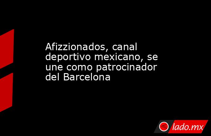 Afizzionados, canal deportivo mexicano, se une como patrocinador del Barcelona. Noticias en tiempo real