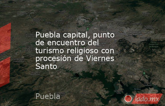 Puebla capital, punto de encuentro del turismo religioso con procesión de Viernes Santo. Noticias en tiempo real