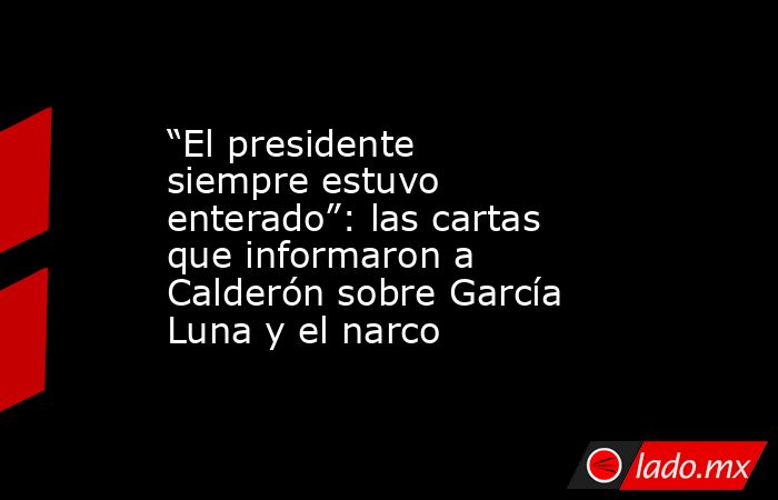 “El presidente siempre estuvo enterado”: las cartas que informaron a Calderón sobre García Luna y el narco. Noticias en tiempo real