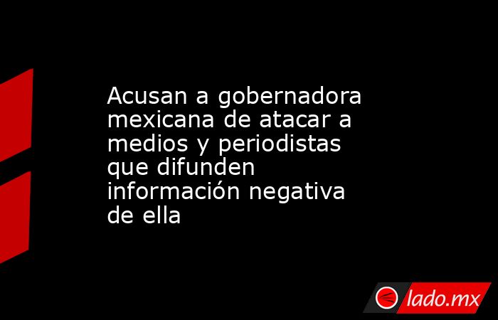 Acusan a gobernadora mexicana de atacar a medios y periodistas que difunden información negativa de ella. Noticias en tiempo real