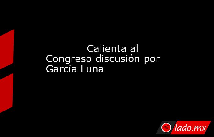             Calienta al Congreso discusión por García Luna            . Noticias en tiempo real